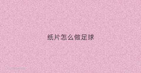 纸片怎么做足球(怎么用纸做足球手工作品)