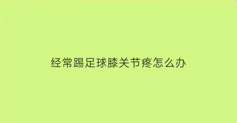 经常踢足球膝关节疼怎么办(踢足球膝关节疼痛)