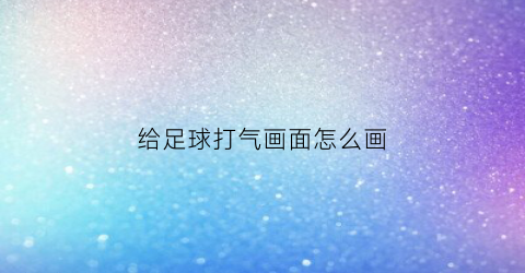 给足球打气画面怎么画(给足球打气画面怎么画的)