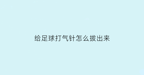 给足球打气针怎么拔出来(足球打气针拔掉就漏气)