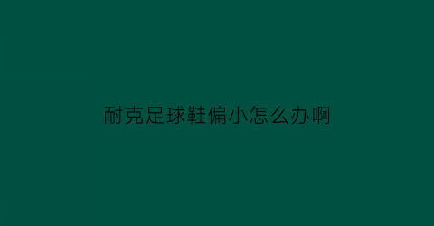 耐克足球鞋偏小怎么办啊(耐克足球鞋鞋码宽度对照表)