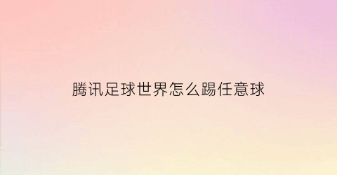 腾讯足球世界怎么踢任意球(腾讯足球世界怎么踢任意球视频)