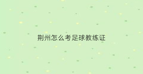 荆州怎么考足球教练证(湖北省足球教练培训)