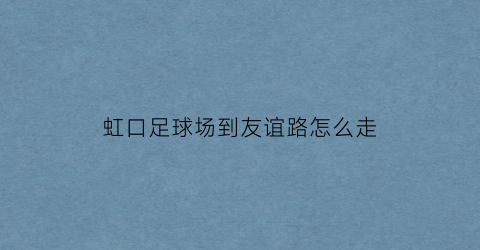 虹口足球场到友谊路怎么走(虹口足球场到友谊路地铁站要多久)