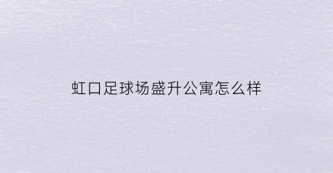 虹口足球场盛升公寓怎么样(虹口足球场盛升公寓怎么样呀)