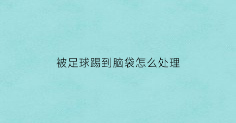 被足球踢到脑袋怎么处理(被足球踢到脑袋会有事情吗)