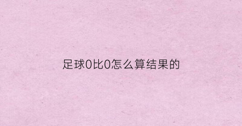 足球0比0怎么算结果的(足球0比0怎么算结果的数据)