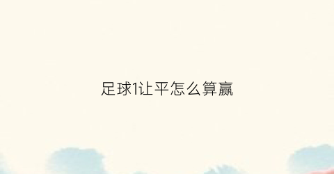 足球1让平怎么算赢(足球让一球平什么比分赢)