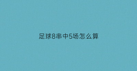 足球8串中5场怎么算(足球8串1中5场怎么算)