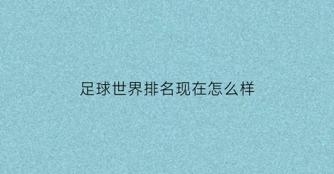 足球世界排名现在怎么样(当前足球世界排名)