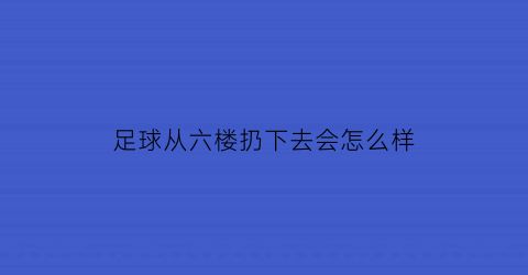 足球从六楼扔下去会怎么样(足球从四楼掉下砸到人会怎样)