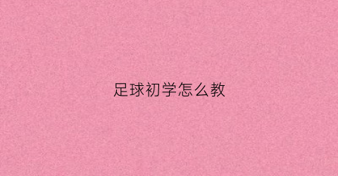 足球初学怎么教(足球初学怎么教视频)