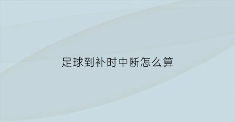 足球到补时中断怎么算(足球补时多少由谁来决定)