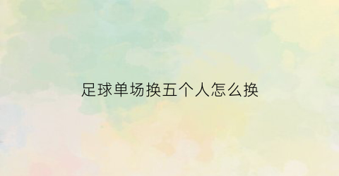 足球单场换五个人怎么换(足球比赛一场换五个人是谁提议的)