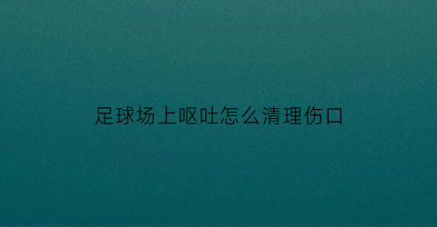 足球场上呕吐怎么清理伤口(足球吐痰)