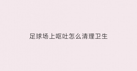 足球场上呕吐怎么清理卫生(足球吐口水什么行为)