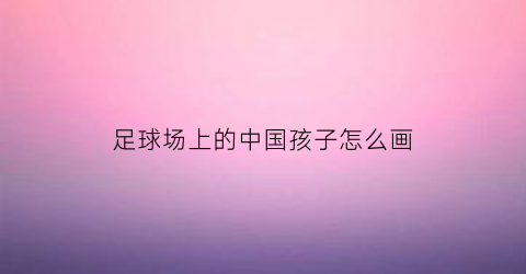 足球场上的中国孩子怎么画(足球场小学生怎么画简笔画)