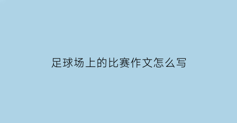 足球场上的比赛作文怎么写(足球赛场上作文600)