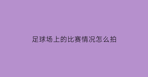 足球场上的比赛情况怎么拍(足球比赛怎么拍照比较有意境)