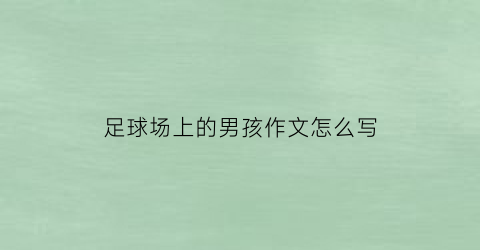 足球场上的男孩作文怎么写(足球场上的男孩作文怎么写三年级)