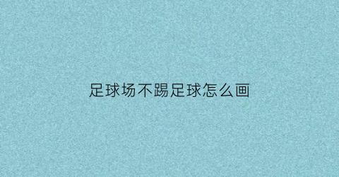 足球场不踢足球怎么画(足球场不能踢足球是别样的黑色幽默)