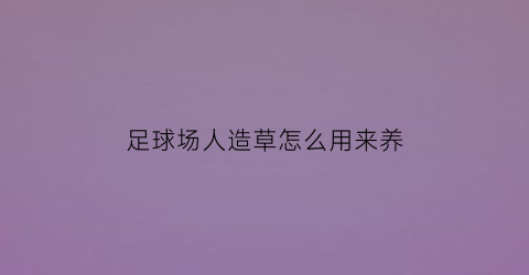 足球场人造草怎么用来养(足球场人造草国家验收标准)