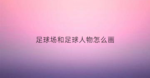 足球场和足球人物怎么画(足球场和足球人物怎么画的)