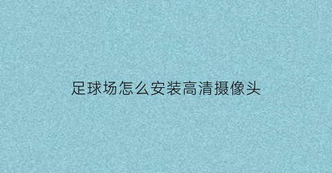 足球场怎么安装高清摄像头(足球场安装监控摄像头)
