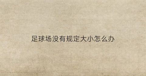 足球场没有规定大小怎么办(足球场大小不一)