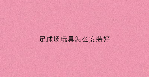 足球场玩具怎么安装好(足球场装x指南)