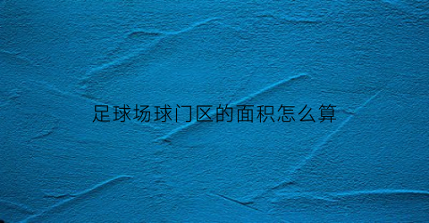 足球场球门区的面积怎么算(足球场球门区尺寸)