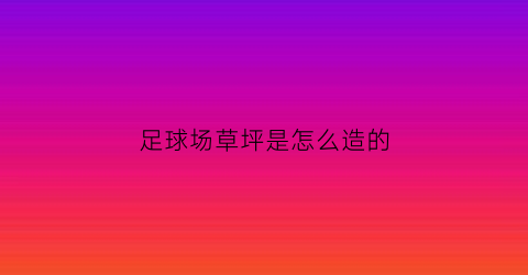 足球场草坪是怎么造的(足球场草坪做法详图集15j012-1)