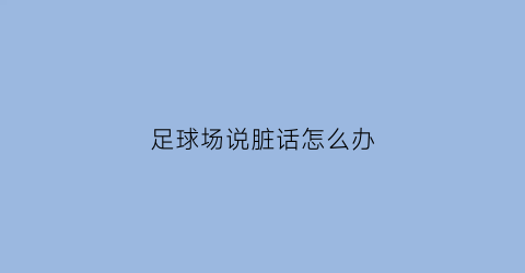 足球场说脏话怎么办(足球比赛说脏话怎么处罚)