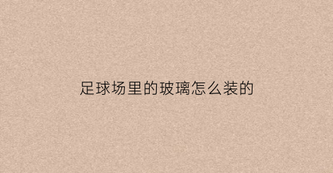 足球场里的玻璃怎么装的(足球场里的玻璃怎么装的呢)