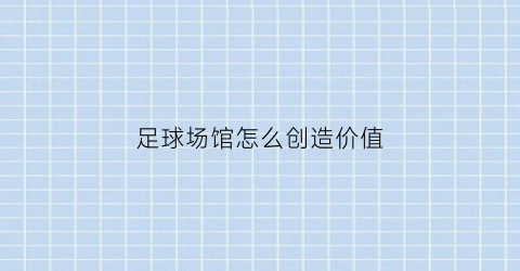 足球场馆怎么创造价值(足球场馆怎么创造价值和价值)