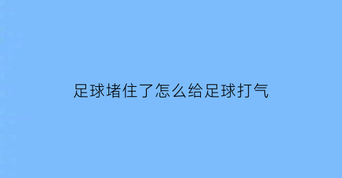 足球堵住了怎么给足球打气(足球瘪了如何充气)