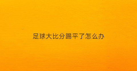 足球大比分踢平了怎么办(足球比赛比分平了怎么办)