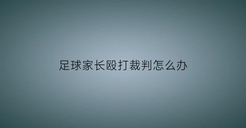 足球家长殴打裁判怎么办(足球告家长书)