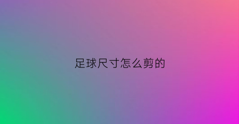 足球尺寸怎么剪的(足球尺寸怎么选)