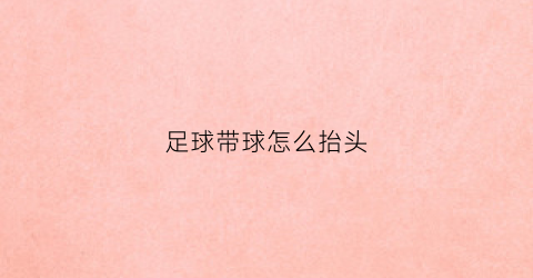 足球带球怎么抬头(足球带球的正确姿势)