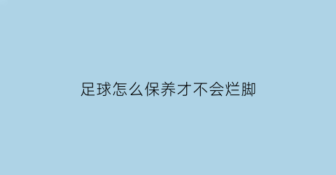 足球怎么保养才不会烂脚(足球怎么保护自己)