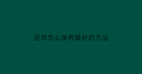 足球怎么保养最好的方法(足球怎样保养)