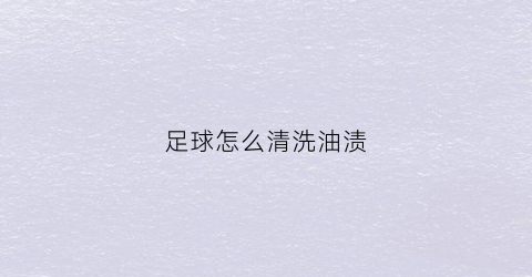 足球怎么清洗油渍(足球怎样清洗)