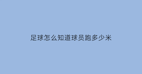 足球怎么知道球员跑多少米(足球球员的跑动数据咋知道的)