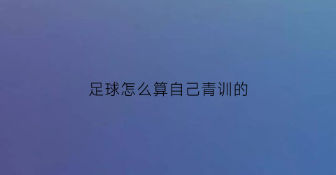 足球怎么算自己青训的(足球怎么算自己青训的时间)