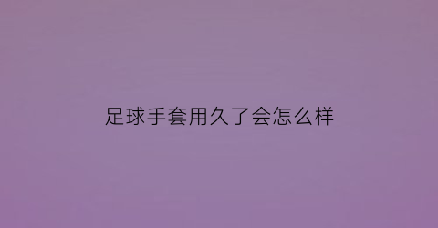 足球手套用久了会怎么样(足球手套和普通手套区别)