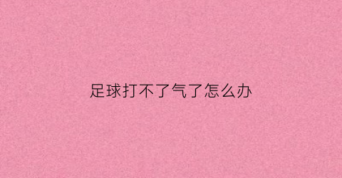 足球打不了气了怎么办(足球踢不起来是怎么回事)
