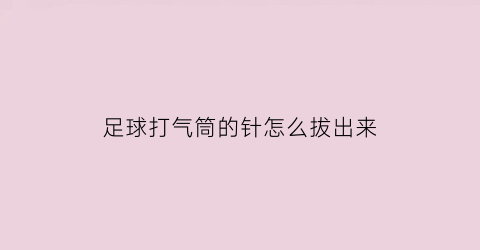 足球打气筒的针怎么拔出来(足球打气气针插多深比较合适)