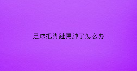 足球把脚趾踢肿了怎么办(踢足球把脚趾弄肿了)