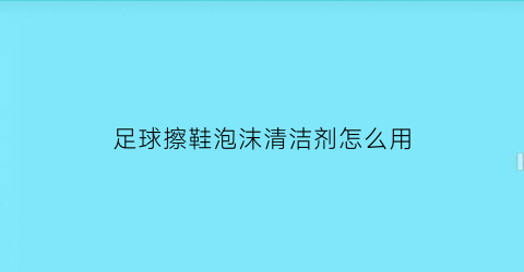 足球擦鞋泡沫清洁剂怎么用(足球鞋脏了用什么擦)